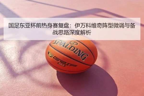 国足东亚杯前热身赛复盘：伊万科维奇阵型微调与备战思路深度解析