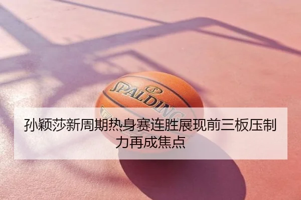孙颖莎新周期热身赛连胜展现前三板压制力再成焦点