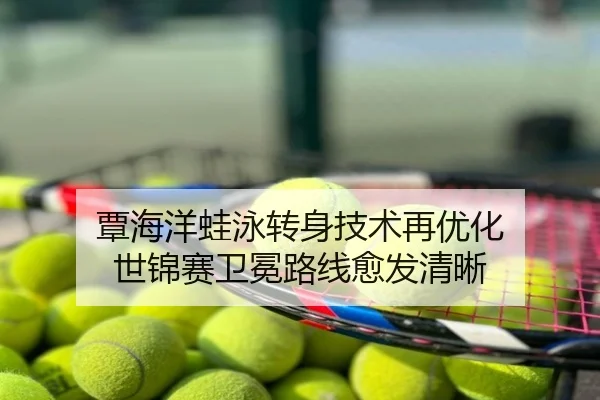 覃海洋蛙泳转身技术再优化 世锦赛卫冕路线愈发清晰