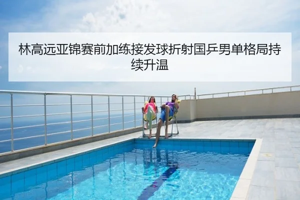 林高远亚锦赛前加练接发球折射国乒男单格局持续升温