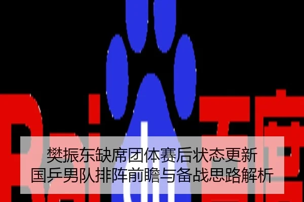 樊振东缺席团体赛后状态更新 国乒男队排阵前瞻与备战思路解析