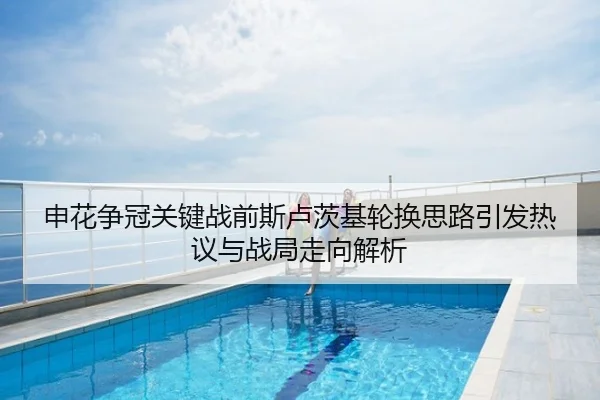 申花争冠关键战前斯卢茨基轮换思路引发热议与战局走向解析